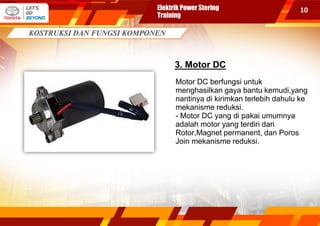 10
3. Motor DC
Motor DC berfungsi untuk
menghasilkan gaya bantu kemudi,yang
nantinya di kirimkan terlebih dahulu ke
mekanisme reduksi.
- Motor DC yang di pakai umumnya
adalah motor yang terdiri dari
Rotor,Magnet permanent, dan Poros
Join mekanisme reduksi.
Elektrik Power Stering
Training
 