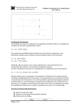 Universidad Tecnológica Nacional
                                                      Cátedra: INSTRUMENTO Y MEDICIONES
         Facultad Regional Santa Fe                               ELECTRICAS




Justificación Del Método:
Las perdidas en el hierro se componen de las pérdidas por histéresis (Ph) y las perdidas por
corrientes de Foucault o parásitas (Pp) es decir:

Pfe = Ph + Pp [W / kg ](1)

Esta separación de pérdidas debido al hecho que estas primeras componentes varía
linealmente mientras que las ultimas lo hacen cuadrática mente con la frecuencia.

Ph = K 1 . f [W / kg ]( 2)
Pp = K 2 . f   2
                   [W / kg ](3)

Donde K1 y K2 son factores cuyos valores dependen de la clase del material, de la
construcción de la muestra, y de la inducción magnética máxima.
Es decir, dividiendo la ecuación (1), expresada por sus componentes, por la frecuencia f.

Pfe / f = K 1 + K 2 . f [ joule / Kg / ciclos ]( 4)

Resulta evidente que la componente correspondiente a la histéresis de la energía total por
ciclo Pfe/f es independiente de la frecuencia y la correspondiente a las corrientes de Foucalt
es función lineal de la frecuencia. Si se mide la perdida a una inducción magnética máxima
constante dada y sé varia la frecuencia, la grafica de la perdida por ciclos en función de la
frecuencia, si se cumple la relación teórica (4), debe ser una recta. Su ordenada en el origen
da la perdida por histéresis por ciclo K1 y la pendiente de la recta es el coeficiente K2.

Guía Para El Desarrollo Del Práctico:

    1) Arme el circuito de la fig2
    2) Realice un inventario del instrumental utilizado
    3) Cálculos previos de Bmax.

                                   F(Hz)              U2(V)
Página 3 de 5
 