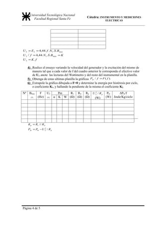 Universidad Tecnológica Nacional
                                                   Cátedra: INSTRUMENTO Y MEDICIONES
         Facultad Regional Santa Fe                               ELECTRICAS




U 2 = E 2 = 4,44. f .N 1 .S .Bmax
U 2 / f = 4,44.N 1 .S .Bmax = K
U 2 = K. f

     4) Realice el ensayo variando la velocidad del generador y la excitación del mismo de
        manera tal que a cada valor de f del cuadro anterior le corresponda el efectivo valor
        de U2 .anote las lecturas del Wattímetro y del resto del instrumental en la planilla.
     5) Obtenga de estas ultimas planilla la gráficas Pfe / f = F ( f ).
     6) Extrapole la gráfica dibujada a F=0 y determine la energía por histéresis por ciclo,
        o coeficiente K1, y hallando la pendiente de la misma el coeficiente K2.

Nº    Bmax    F   U2         Pm   Rv Rw Rp U 2 / R p
                                              2
                                                                   Pfe    ΔPfe/f
       (T)   (Hz) (V)      α K W (Ω) (Ω) (Ω) (W)                  (W) Joule/Kg/ciclo




     R p = Rv // Rw
     Pfe = Pm −U 2 / R p
                 2




Página 4 de 5
 
