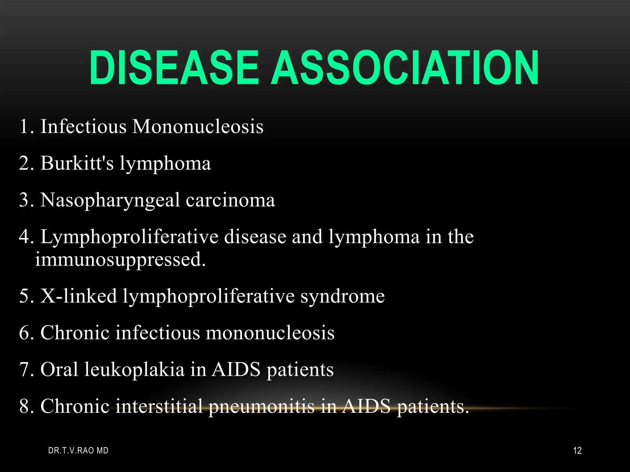 DISEASE ASSOCIATION
1. Infectious Mononucleosis
2. Burkitt's lymphoma
3. Nasopharyngeal carcinoma
4. Lymphoproliferative disease and lymphoma in the
immunosuppressed.
5. X-linked lymphoproliferative syndrome
6. Chronic infectious mononucleosis
7. Oral leukoplakia in AIDS patients
8. Chronic interstitial pneumonitis in AIDS patients.
DR.T.V.RAO MD 12