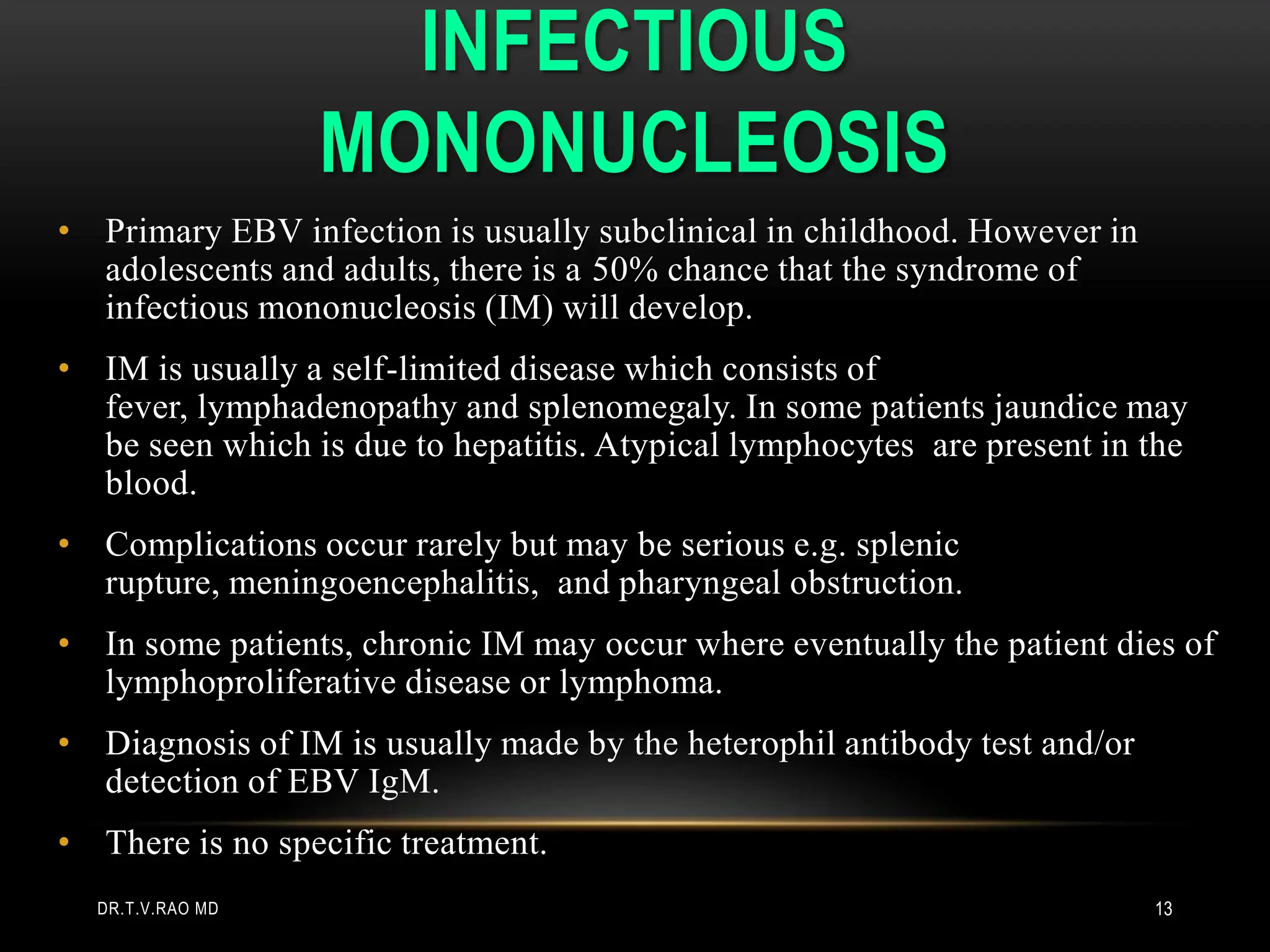 INFECTIOUS
MONONUCLEOSIS
• Primary EBV infection is usually subclinical in childhood. However in
adolescents and adults, there is a 50% chance that the syndrome of
infectious mononucleosis (IM) will develop.
• IM is usually a self-limited disease which consists of
fever, lymphadenopathy and splenomegaly. In some patients jaundice may
be seen which is due to hepatitis. Atypical lymphocytes are present in the
blood.
• Complications occur rarely but may be serious e.g. splenic
rupture, meningoencephalitis, and pharyngeal obstruction.
• In some patients, chronic IM may occur where eventually the patient dies of
lymphoproliferative disease or lymphoma.
• Diagnosis of IM is usually made by the heterophil antibody test and/or
detection of EBV IgM.
• There is no specific treatment.
DR.T.V.RAO MD 13