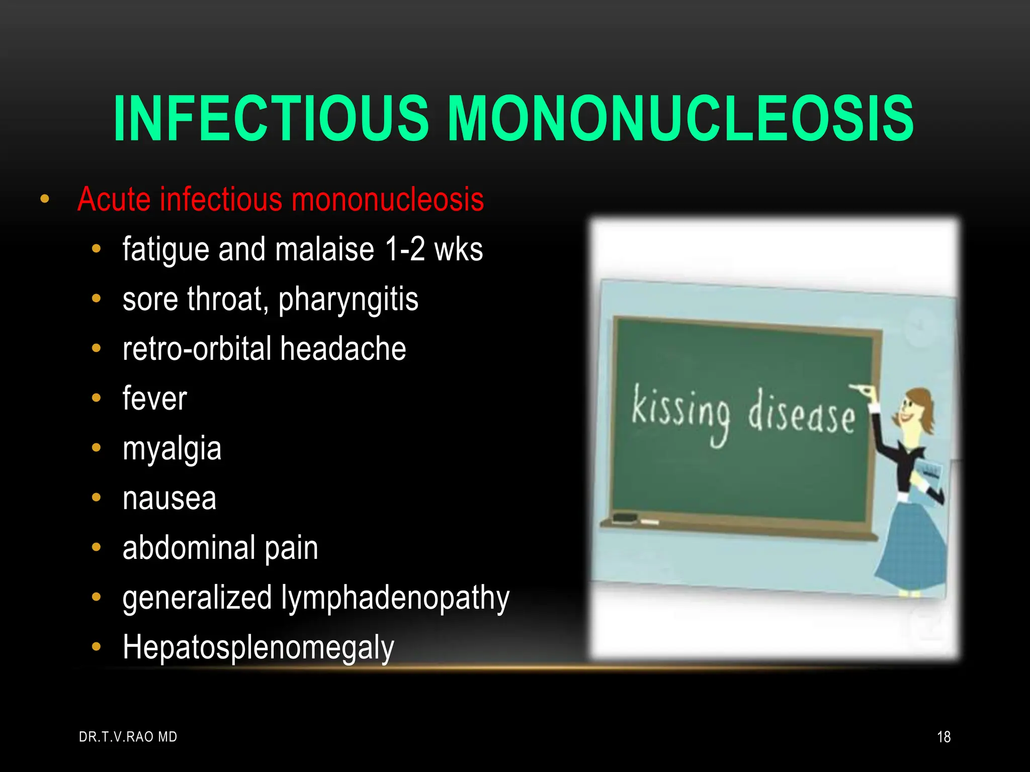 INFECTIOUS MONONUCLEOSIS
• Acute infectious mononucleosis
• fatigue and malaise 1-2 wks
• sore throat, pharyngitis
• retro-orbital headache
• fever
• myalgia
• nausea
• abdominal pain
• generalized lymphadenopathy
• Hepatosplenomegaly
DR.T.V.RAO MD 18