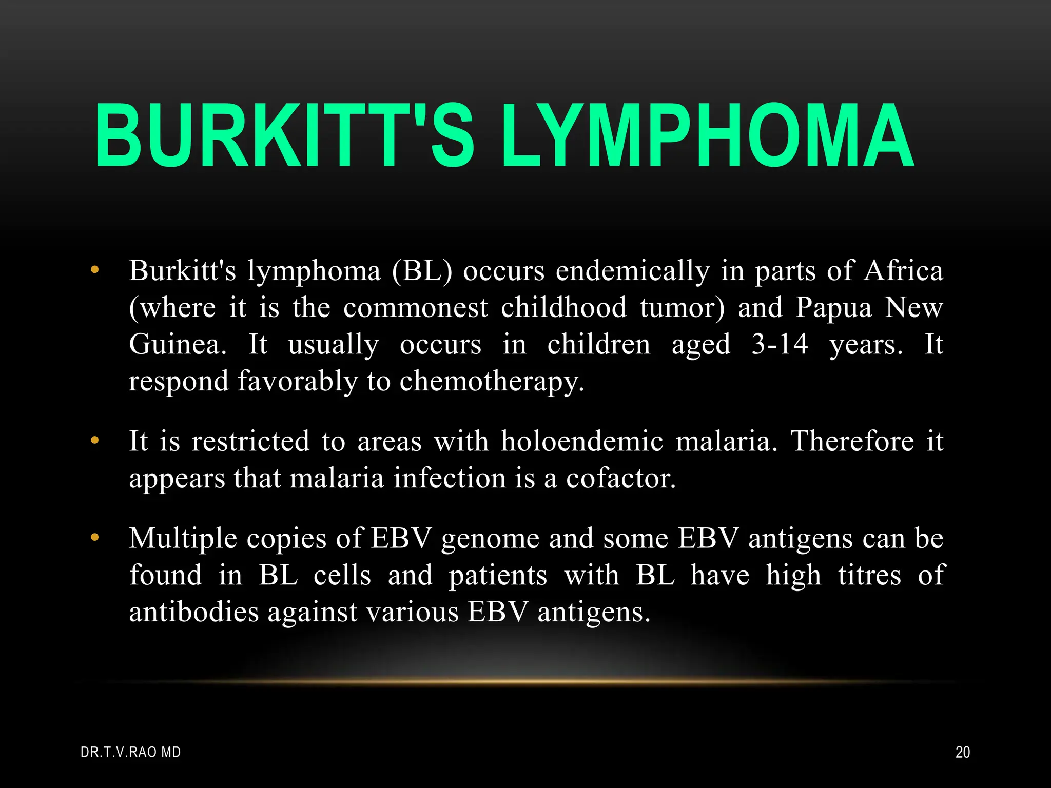BURKITT'S LYMPHOMA
• Burkitt's lymphoma (BL) occurs endemically in parts of Africa
(where it is the commonest childhood tumor) and Papua New
Guinea. It usually occurs in children aged 3-14 years. It
respond favorably to chemotherapy.
• It is restricted to areas with holoendemic malaria. Therefore it
appears that malaria infection is a cofactor.
• Multiple copies of EBV genome and some EBV antigens can be
found in BL cells and patients with BL have high titres of
antibodies against various EBV antigens.
DR.T.V.RAO MD 20