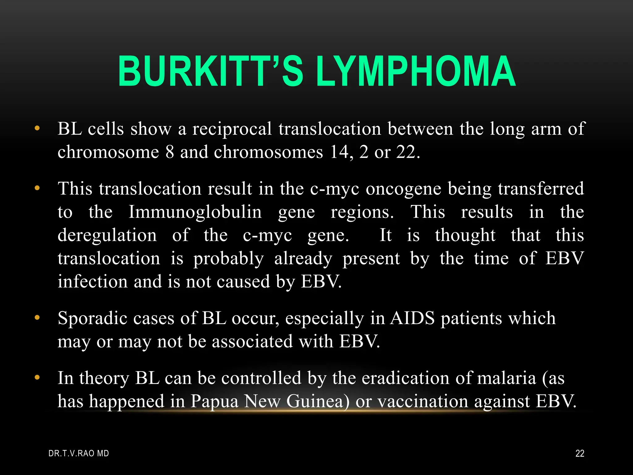 BURKITT’S LYMPHOMA
• BL cells show a reciprocal translocation between the long arm of
chromosome 8 and chromosomes 14, 2 or 22.
• This translocation result in the c-myc oncogene being transferred
to the Immunoglobulin gene regions. This results in the
deregulation of the c-myc gene. It is thought that this
translocation is probably already present by the time of EBV
infection and is not caused by EBV.
• Sporadic cases of BL occur, especially in AIDS patients which
may or may not be associated with EBV.
• In theory BL can be controlled by the eradication of malaria (as
has happened in Papua New Guinea) or vaccination against EBV.
DR.T.V.RAO MD 22