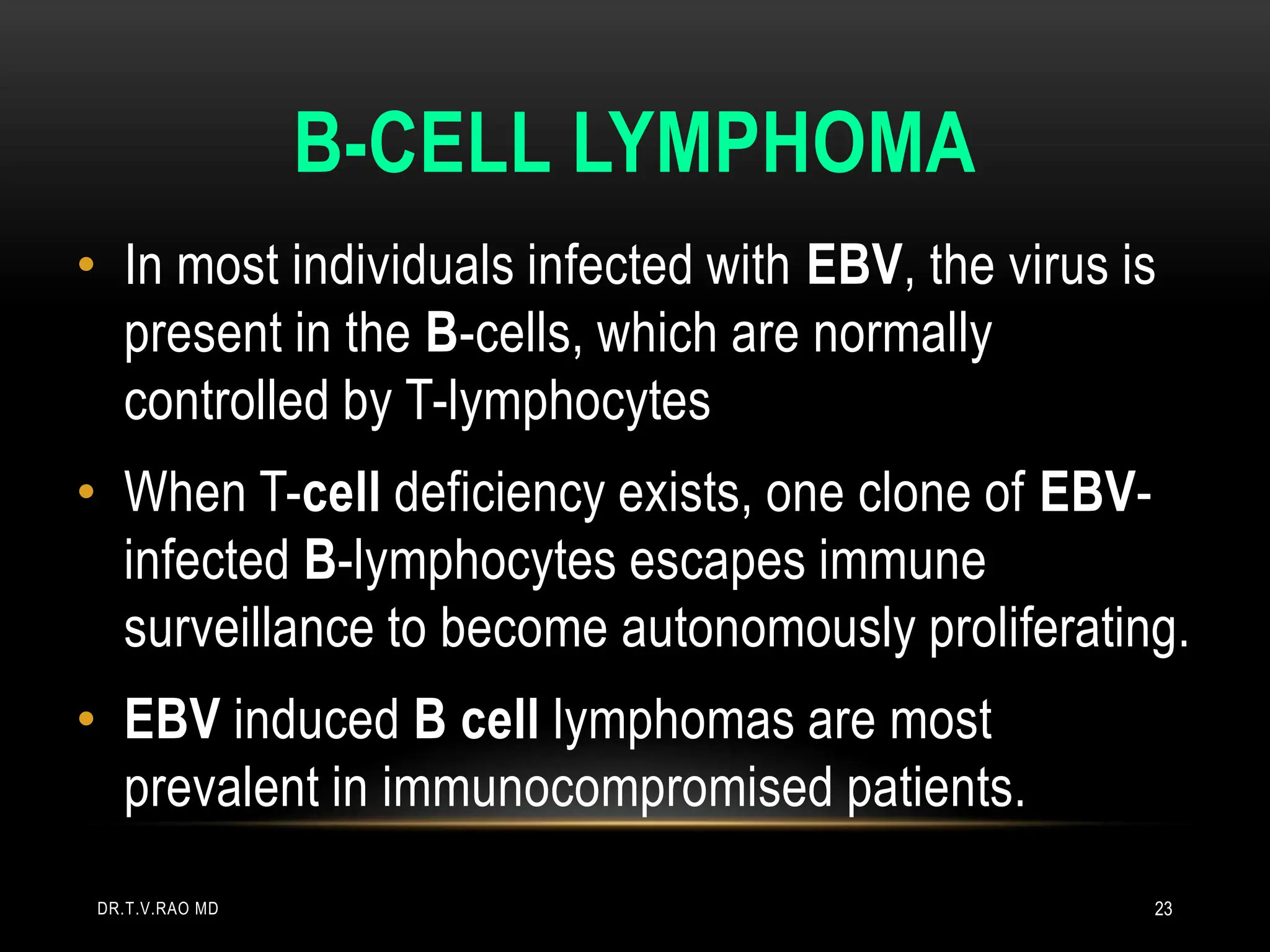 B-CELL LYMPHOMA
• In most individuals infected with EBV, the virus is
present in the B-cells, which are normally
controlled by T-lymphocytes
• When T-cell deficiency exists, one clone of EBV-
infected B-lymphocytes escapes immune
surveillance to become autonomously proliferating.
• EBV induced B cell lymphomas are most
prevalent in immunocompromised patients.
DR.T.V.RAO MD 23