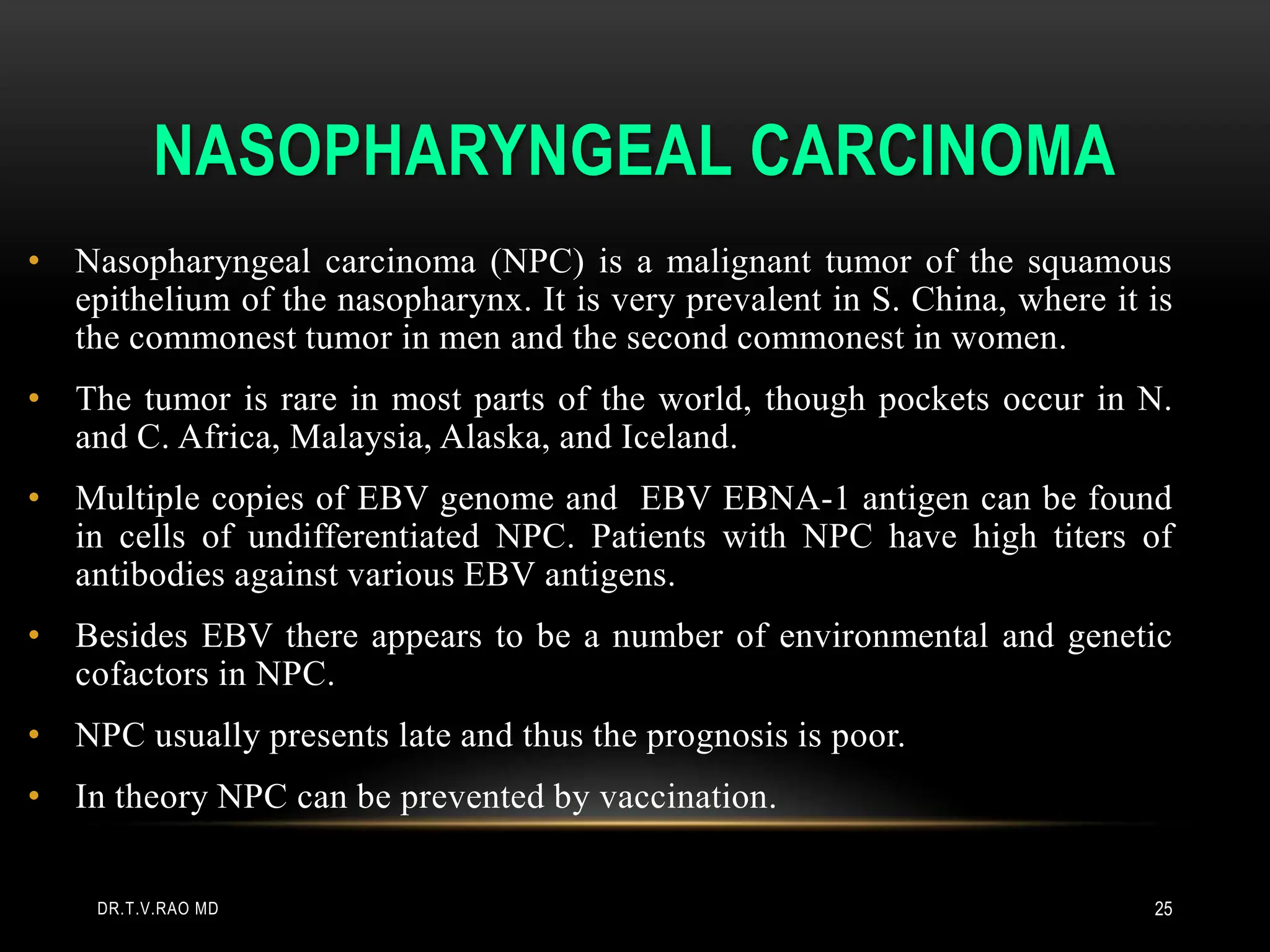 NASOPHARYNGEAL CARCINOMA
• Nasopharyngeal carcinoma (NPC) is a malignant tumor of the squamous
epithelium of the nasopharynx. It is very prevalent in S. China, where it is
the commonest tumor in men and the second commonest in women.
• The tumor is rare in most parts of the world, though pockets occur in N.
and C. Africa, Malaysia, Alaska, and Iceland.
• Multiple copies of EBV genome and EBV EBNA-1 antigen can be found
in cells of undifferentiated NPC. Patients with NPC have high titers of
antibodies against various EBV antigens.
• Besides EBV there appears to be a number of environmental and genetic
cofactors in NPC.
• NPC usually presents late and thus the prognosis is poor.
• In theory NPC can be prevented by vaccination.
DR.T.V.RAO MD 25