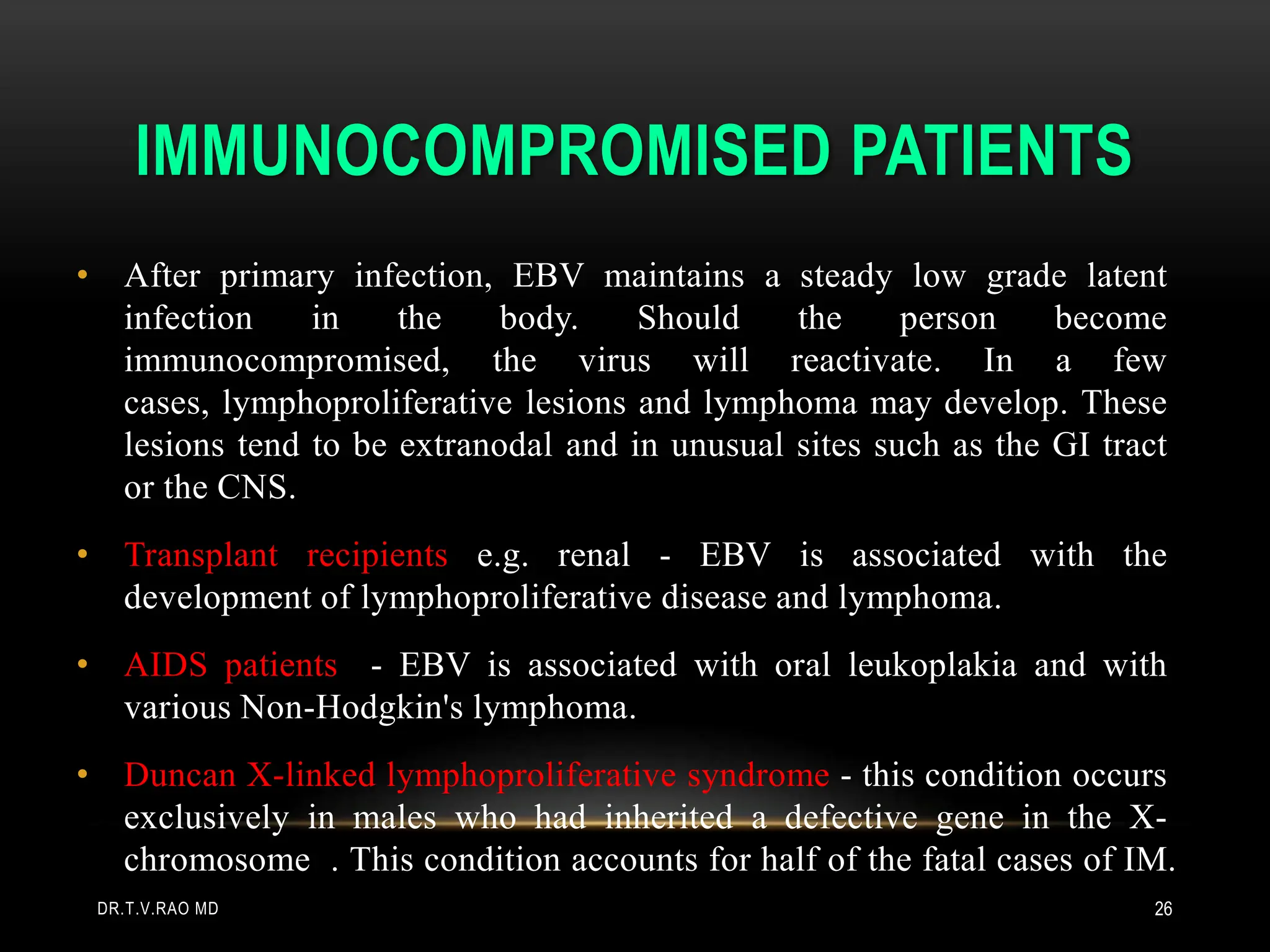 IMMUNOCOMPROMISED PATIENTS
• After primary infection, EBV maintains a steady low grade latent
infection in the body. Should the person become
immunocompromised, the virus will reactivate. In a few
cases, lymphoproliferative lesions and lymphoma may develop. These
lesions tend to be extranodal and in unusual sites such as the GI tract
or the CNS.
• Transplant recipients e.g. renal - EBV is associated with the
development of lymphoproliferative disease and lymphoma.
• AIDS patients - EBV is associated with oral leukoplakia and with
various Non-Hodgkin's lymphoma.
• Duncan X-linked lymphoproliferative syndrome - this condition occurs
exclusively in males who had inherited a defective gene in the X-
chromosome . This condition accounts for half of the fatal cases of IM.
DR.T.V.RAO MD 26
