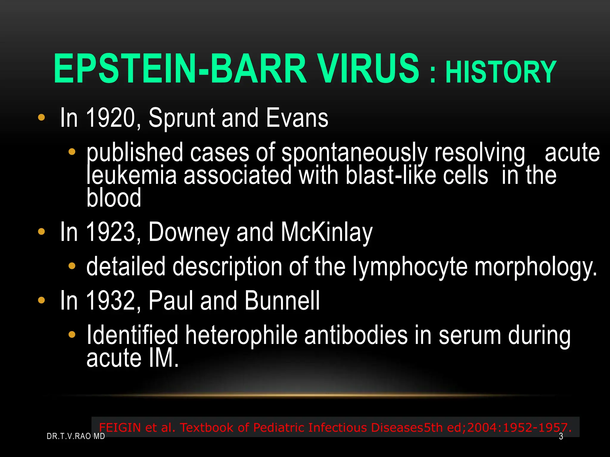EPSTEIN-BARR VIRUS : HISTORY
• In 1920, Sprunt and Evans
• published cases of spontaneously resolving acute
leukemia associated with blast-like cells in the
blood
• In 1923, Downey and McKinlay
• detailed description of the lymphocyte morphology.
• In 1932, Paul and Bunnell
• Identified heterophile antibodies in serum during
acute IM.
FEIGIN et al. Textbook of Pediatric Infectious Diseases5th ed;2004:1952-1957.
DR.T.V.RAO MD 3