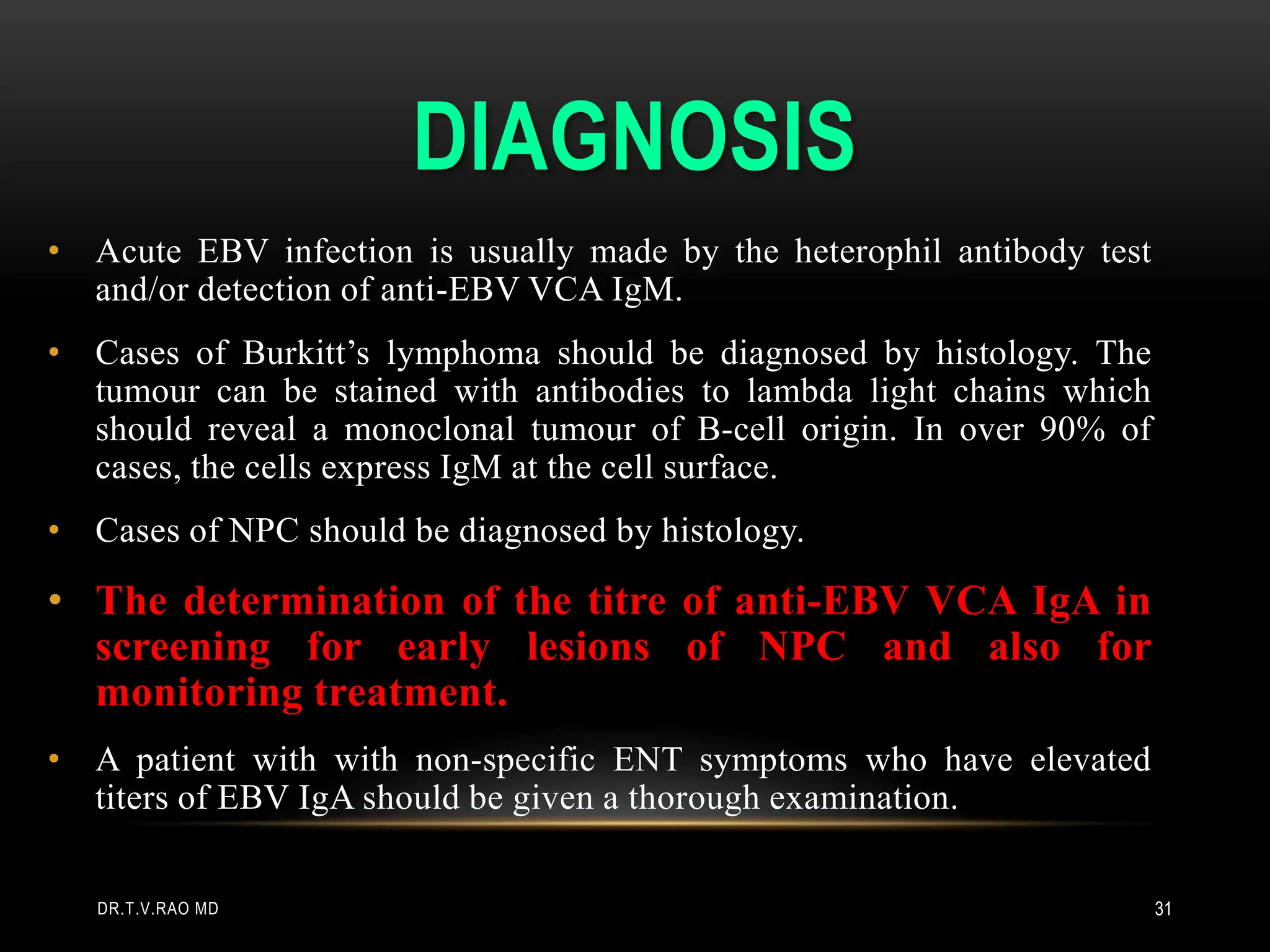 DIAGNOSIS
• Acute EBV infection is usually made by the heterophil antibody test
and/or detection of anti-EBV VCA IgM.
• Cases of Burkitt’s lymphoma should be diagnosed by histology. The
tumour can be stained with antibodies to lambda light chains which
should reveal a monoclonal tumour of B-cell origin. In over 90% of
cases, the cells express IgM at the cell surface.
• Cases of NPC should be diagnosed by histology.
• The determination of the titre of anti-EBV VCA IgA in
screening for early lesions of NPC and also for
monitoring treatment.
• A patient with with non-specific ENT symptoms who have elevated
titers of EBV IgA should be given a thorough examination.
DR.T.V.RAO MD 31
