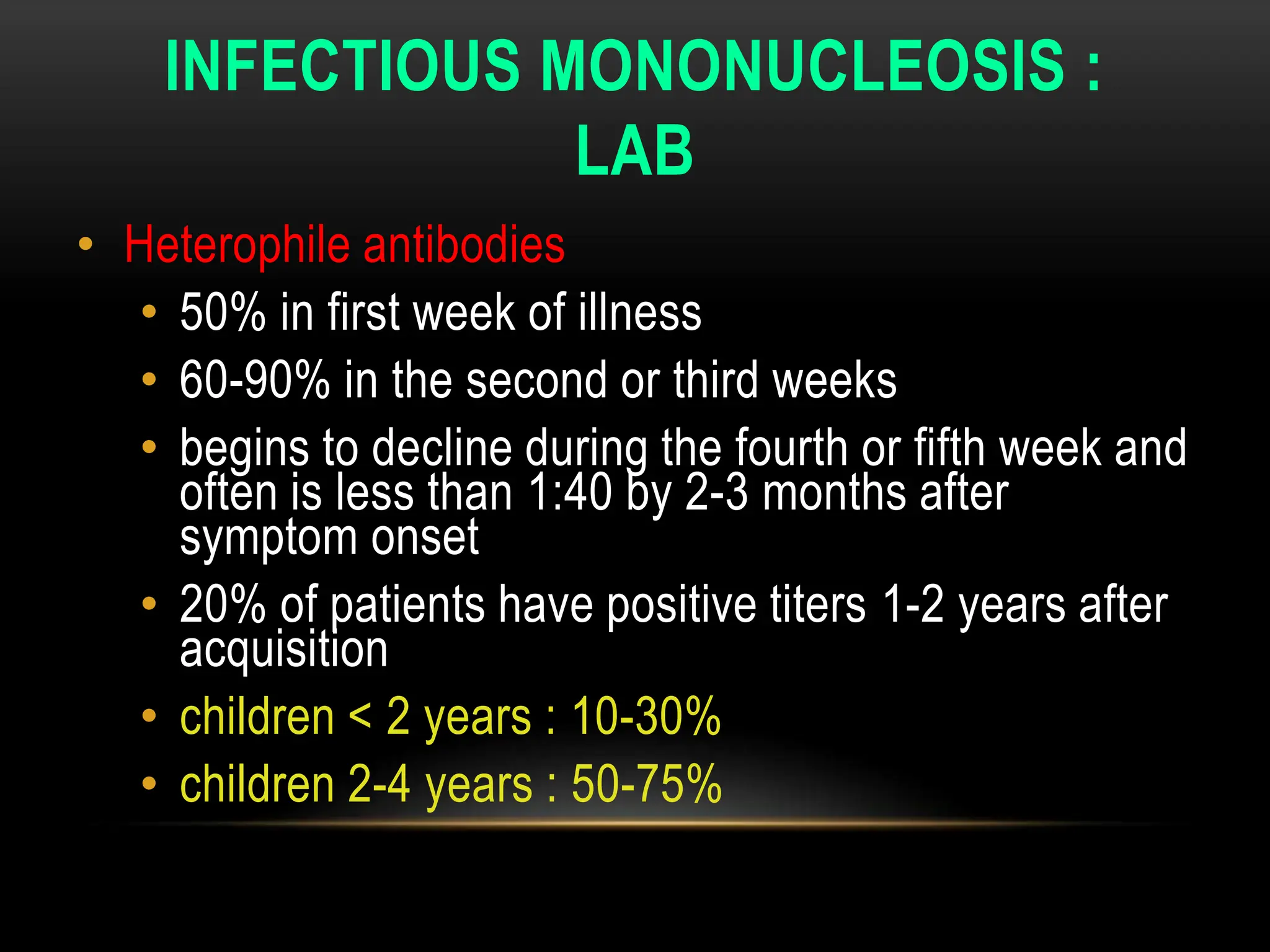 INFECTIOUS MONONUCLEOSIS :
LAB
• Heterophile antibodies
• 50% in first week of illness
• 60-90% in the second or third weeks
• begins to decline during the fourth or fifth week and
often is less than 1:40 by 2-3 months after
symptom onset
• 20% of patients have positive titers 1-2 years after
acquisition
• children < 2 years : 10-30%
• children 2-4 years : 50-75%