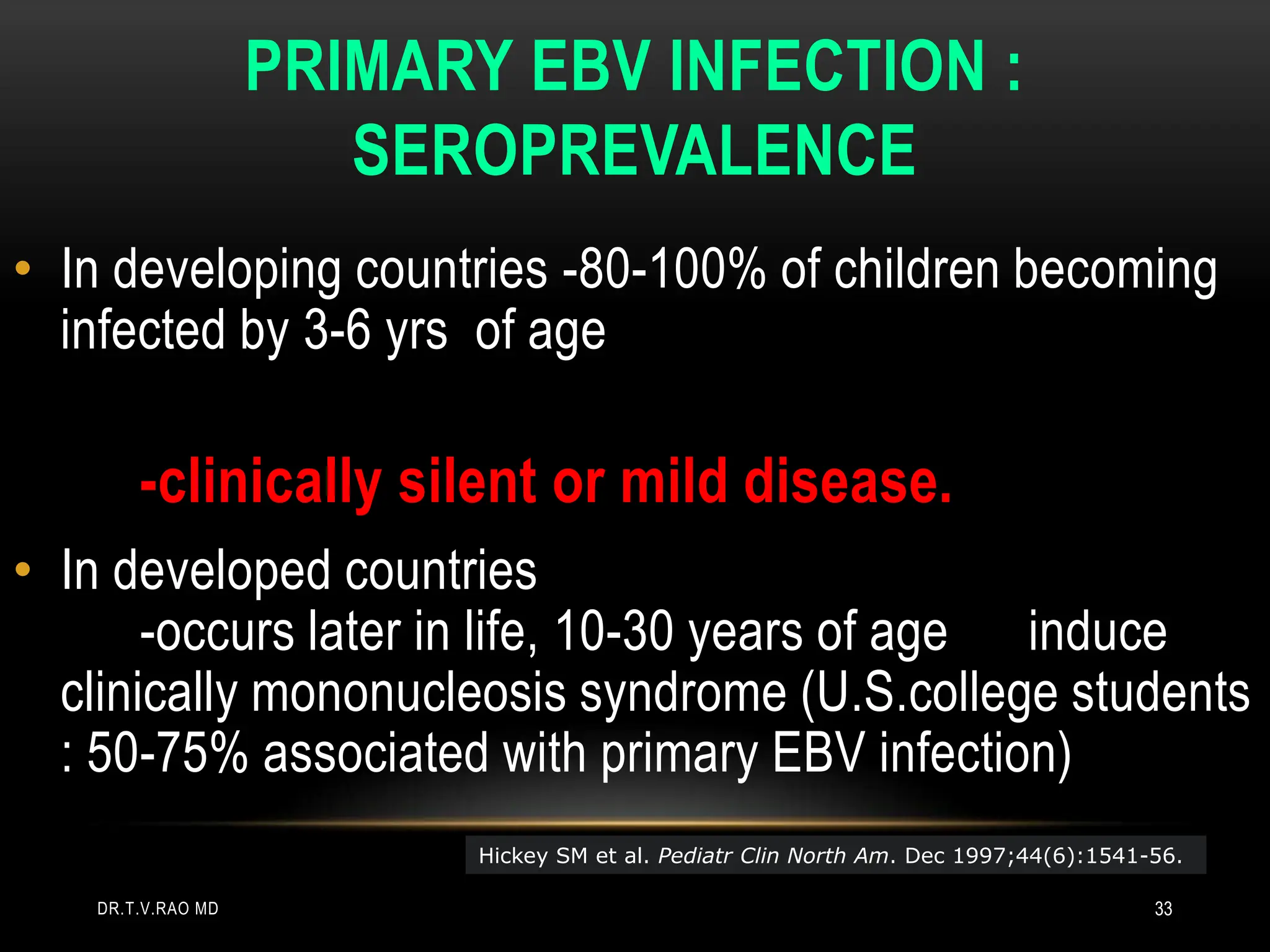 PRIMARY EBV INFECTION :
SEROPREVALENCE
• In developing countries -80-100% of children becoming
infected by 3-6 yrs of age
-clinically silent or mild disease.
• In developed countries
-occurs later in life, 10-30 years of age induce
clinically mononucleosis syndrome (U.S.college students
: 50-75% associated with primary EBV infection)
Hickey SM et al. Pediatr Clin North Am. Dec 1997;44(6):1541-56.
DR.T.V.RAO MD 33