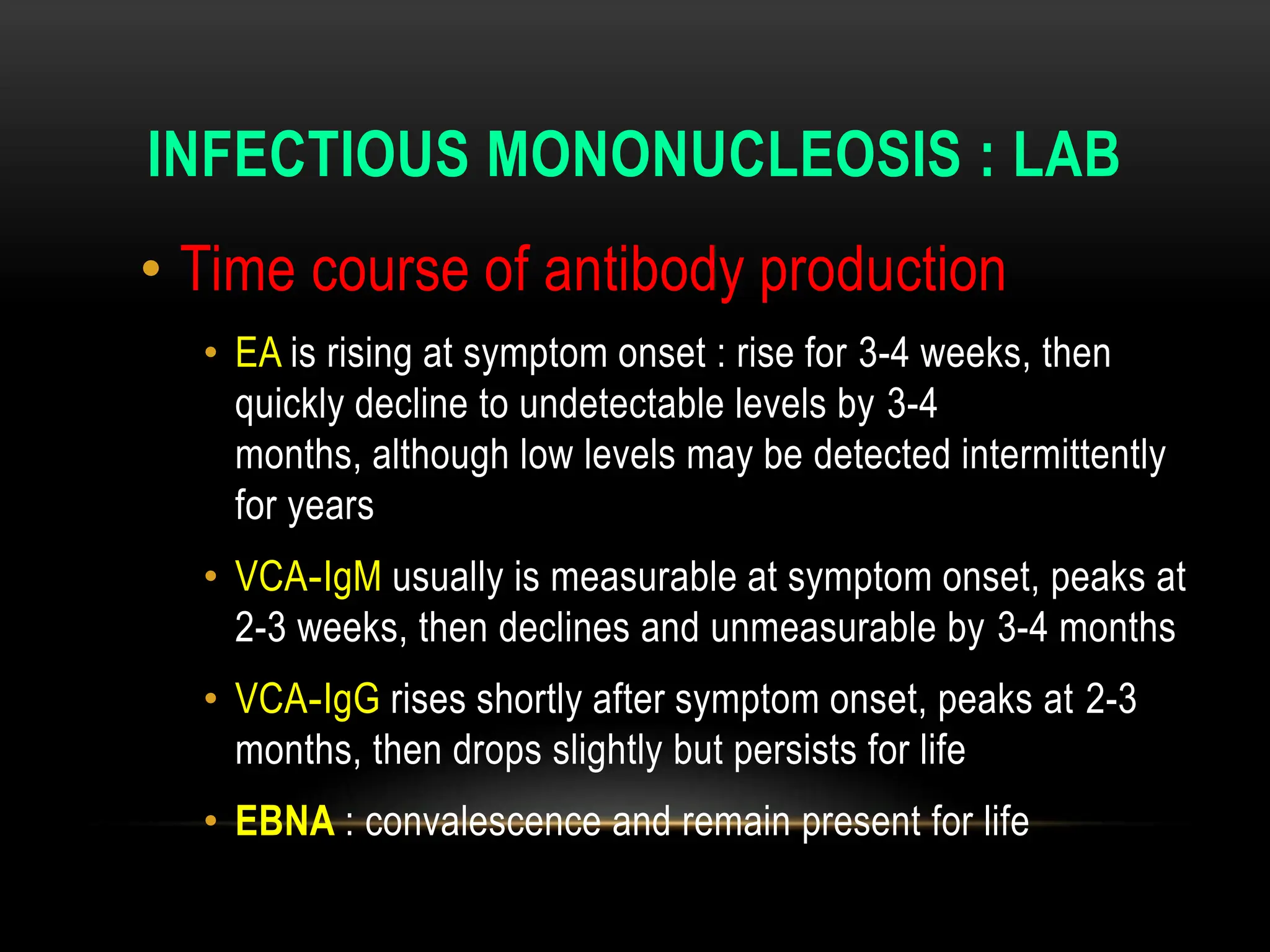 INFECTIOUS MONONUCLEOSIS : LAB
• Time course of antibody production
• EA is rising at symptom onset : rise for 3-4 weeks, then
quickly decline to undetectable levels by 3-4
months, although low levels may be detected intermittently
for years
• VCA-IgM usually is measurable at symptom onset, peaks at
2-3 weeks, then declines and unmeasurable by 3-4 months
• VCA-IgG rises shortly after symptom onset, peaks at 2-3
months, then drops slightly but persists for life
• EBNA : convalescence and remain present for life
