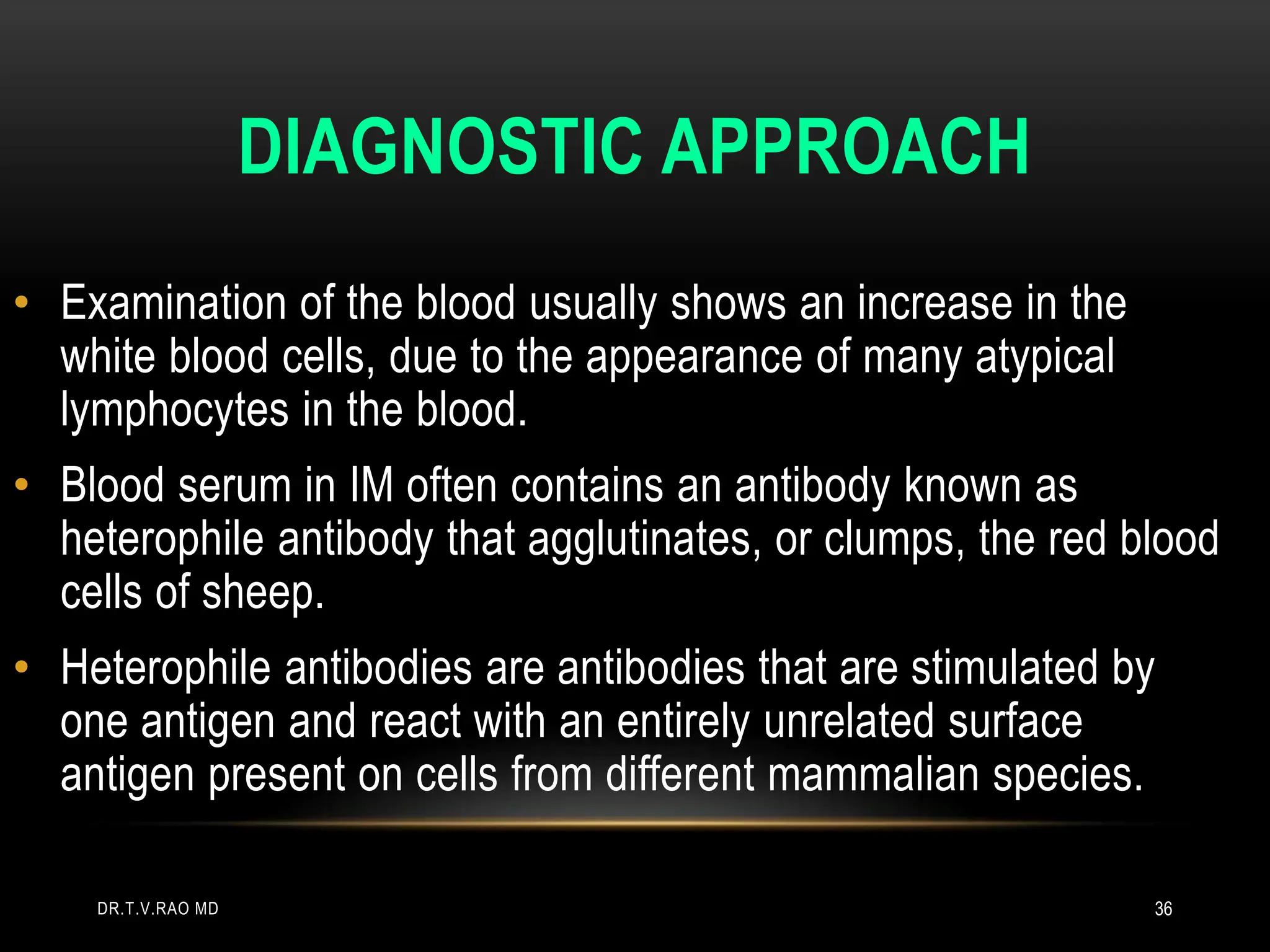 DIAGNOSTIC APPROACH
• Examination of the blood usually shows an increase in the
white blood cells, due to the appearance of many atypical
lymphocytes in the blood.
• Blood serum in IM often contains an antibody known as
heterophile antibody that agglutinates, or clumps, the red blood
cells of sheep.
• Heterophile antibodies are antibodies that are stimulated by
one antigen and react with an entirely unrelated surface
antigen present on cells from different mammalian species.
DR.T.V.RAO MD 36