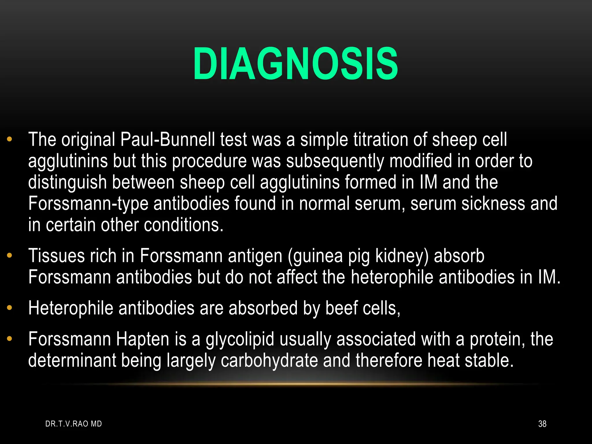 DIAGNOSIS
• The original Paul-Bunnell test was a simple titration of sheep cell
agglutinins but this procedure was subsequently modified in order to
distinguish between sheep cell agglutinins formed in IM and the
Forssmann-type antibodies found in normal serum, serum sickness and
in certain other conditions.
• Tissues rich in Forssmann antigen (guinea pig kidney) absorb
Forssmann antibodies but do not affect the heterophile antibodies in IM.
• Heterophile antibodies are absorbed by beef cells,
• Forssmann Hapten is a glycolipid usually associated with a protein, the
determinant being largely carbohydrate and therefore heat stable.
DR.T.V.RAO MD 38
