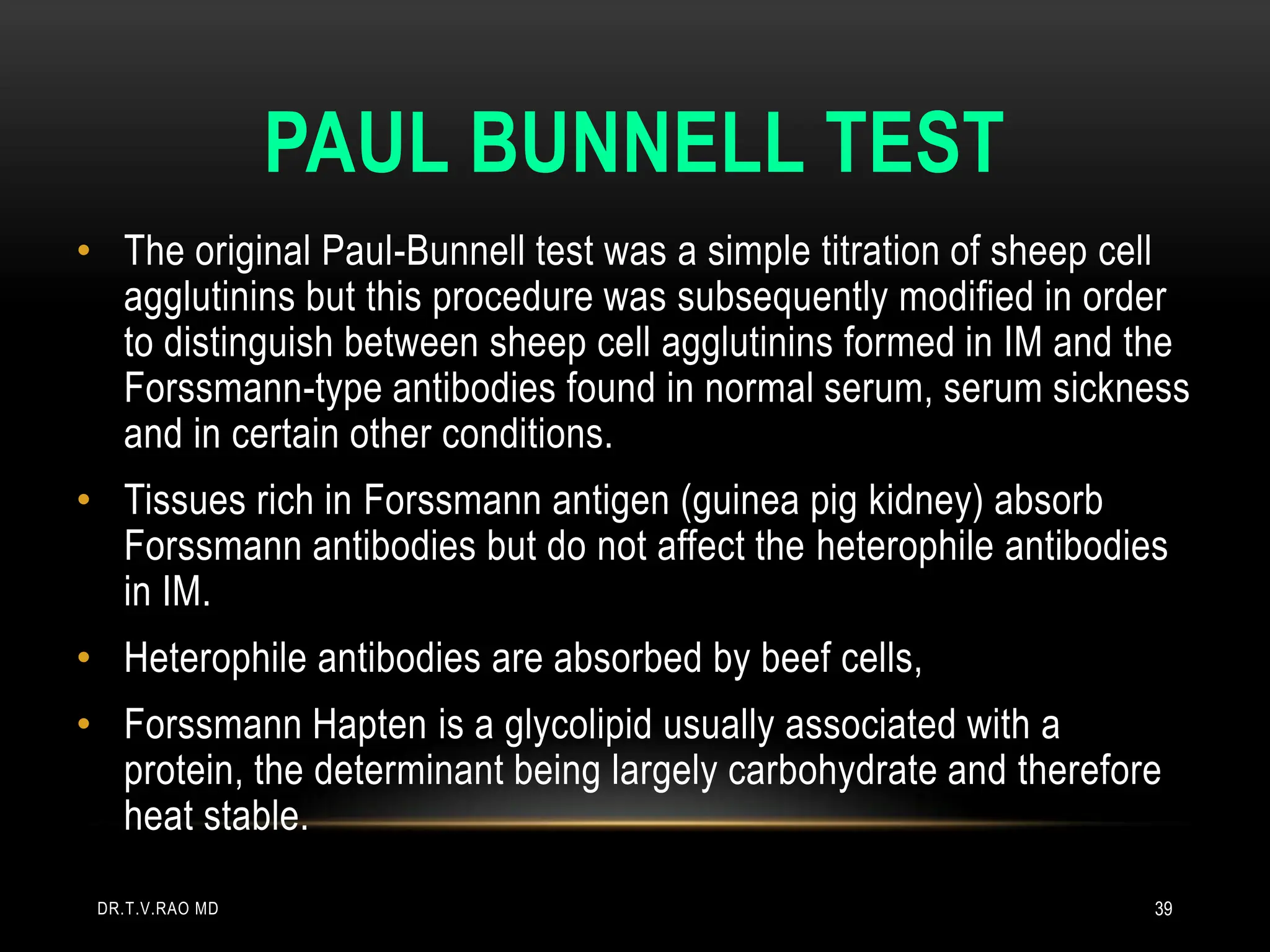 PAUL BUNNELL TEST
• The original Paul-Bunnell test was a simple titration of sheep cell
agglutinins but this procedure was subsequently modified in order
to distinguish between sheep cell agglutinins formed in IM and the
Forssmann-type antibodies found in normal serum, serum sickness
and in certain other conditions.
• Tissues rich in Forssmann antigen (guinea pig kidney) absorb
Forssmann antibodies but do not affect the heterophile antibodies
in IM.
• Heterophile antibodies are absorbed by beef cells,
• Forssmann Hapten is a glycolipid usually associated with a
protein, the determinant being largely carbohydrate and therefore
heat stable.
DR.T.V.RAO MD 39