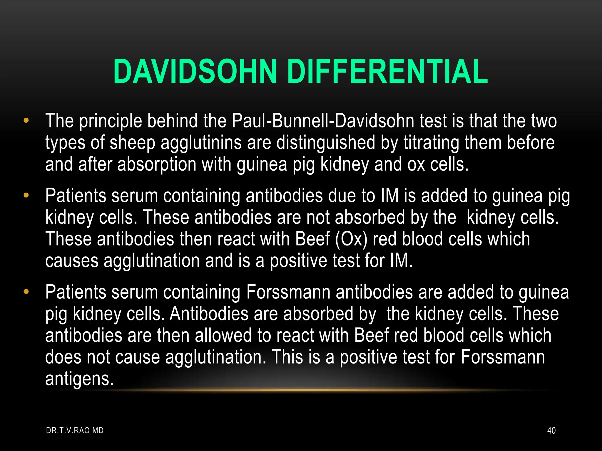 DAVIDSOHN DIFFERENTIAL
• The principle behind the Paul-Bunnell-Davidsohn test is that the two
types of sheep agglutinins are distinguished by titrating them before
and after absorption with guinea pig kidney and ox cells.
• Patients serum containing antibodies due to IM is added to guinea pig
kidney cells. These antibodies are not absorbed by the kidney cells.
These antibodies then react with Beef (Ox) red blood cells which
causes agglutination and is a positive test for IM.
• Patients serum containing Forssmann antibodies are added to guinea
pig kidney cells. Antibodies are absorbed by the kidney cells. These
antibodies are then allowed to react with Beef red blood cells which
does not cause agglutination. This is a positive test for Forssmann
antigens.
DR.T.V.RAO MD 40