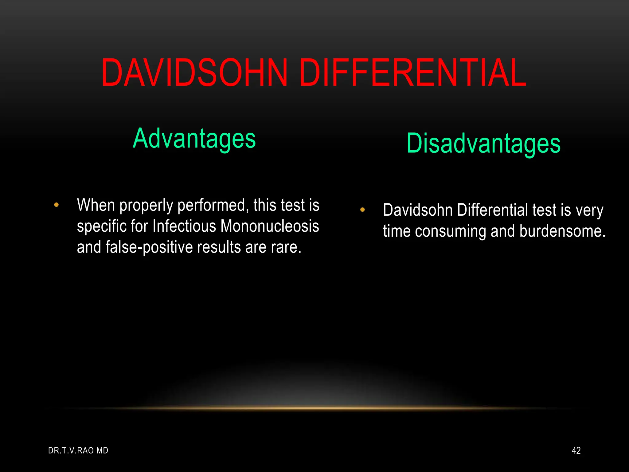 DAVIDSOHN DIFFERENTIAL
Advantages
• When properly performed, this test is
specific for Infectious Mononucleosis
and false-positive results are rare.
Disadvantages
• Davidsohn Differential test is very
time consuming and burdensome.
DR.T.V.RAO MD 42