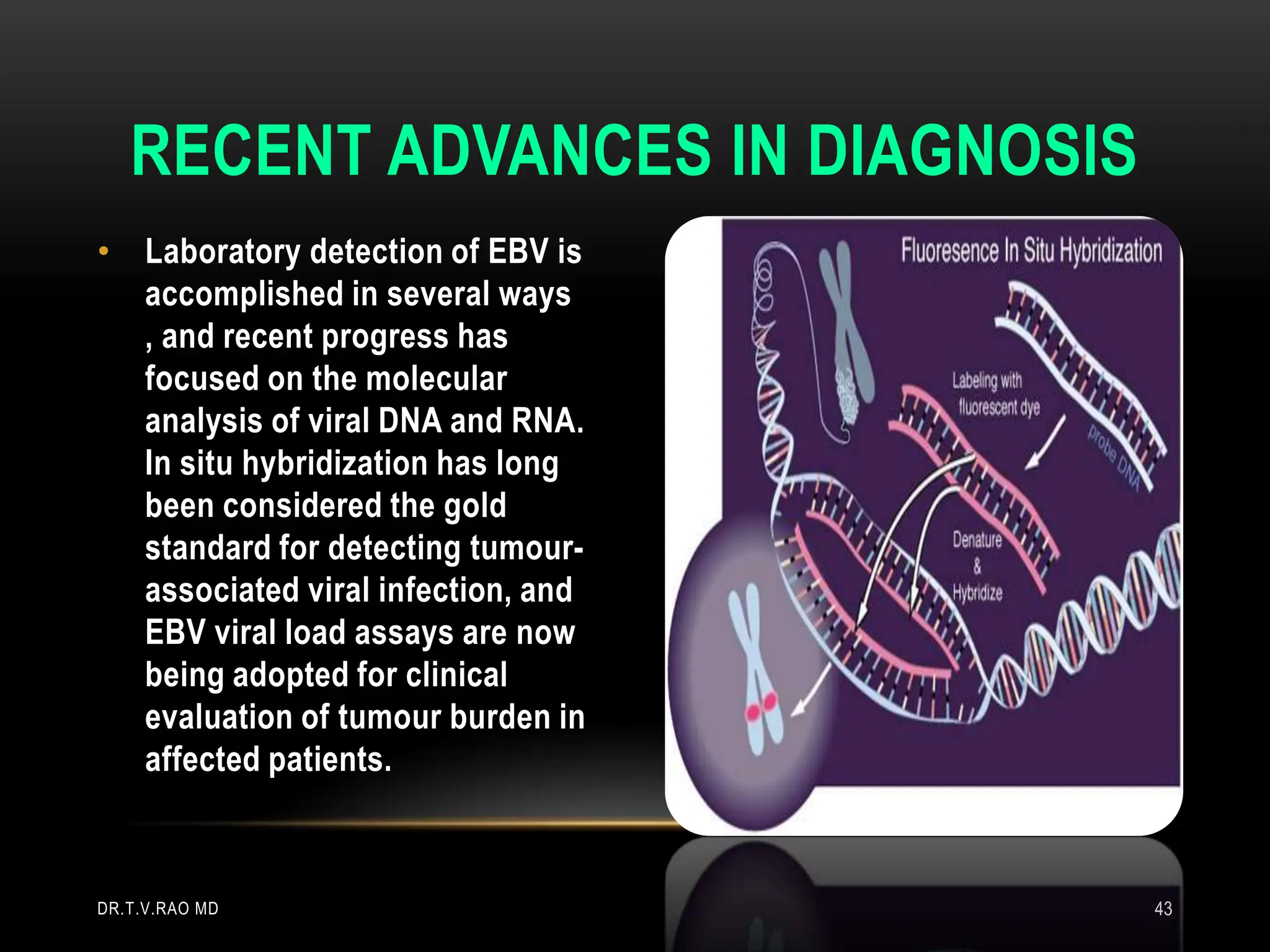 • Laboratory detection of EBV is
accomplished in several ways
, and recent progress has
focused on the molecular
analysis of viral DNA and RNA.
In situ hybridization has long
been considered the gold
standard for detecting tumour-
associated viral infection, and
EBV viral load assays are now
being adopted for clinical
evaluation of tumour burden in
affected patients.
RECENT ADVANCES IN DIAGNOSIS
DR.T.V.RAO MD 43
