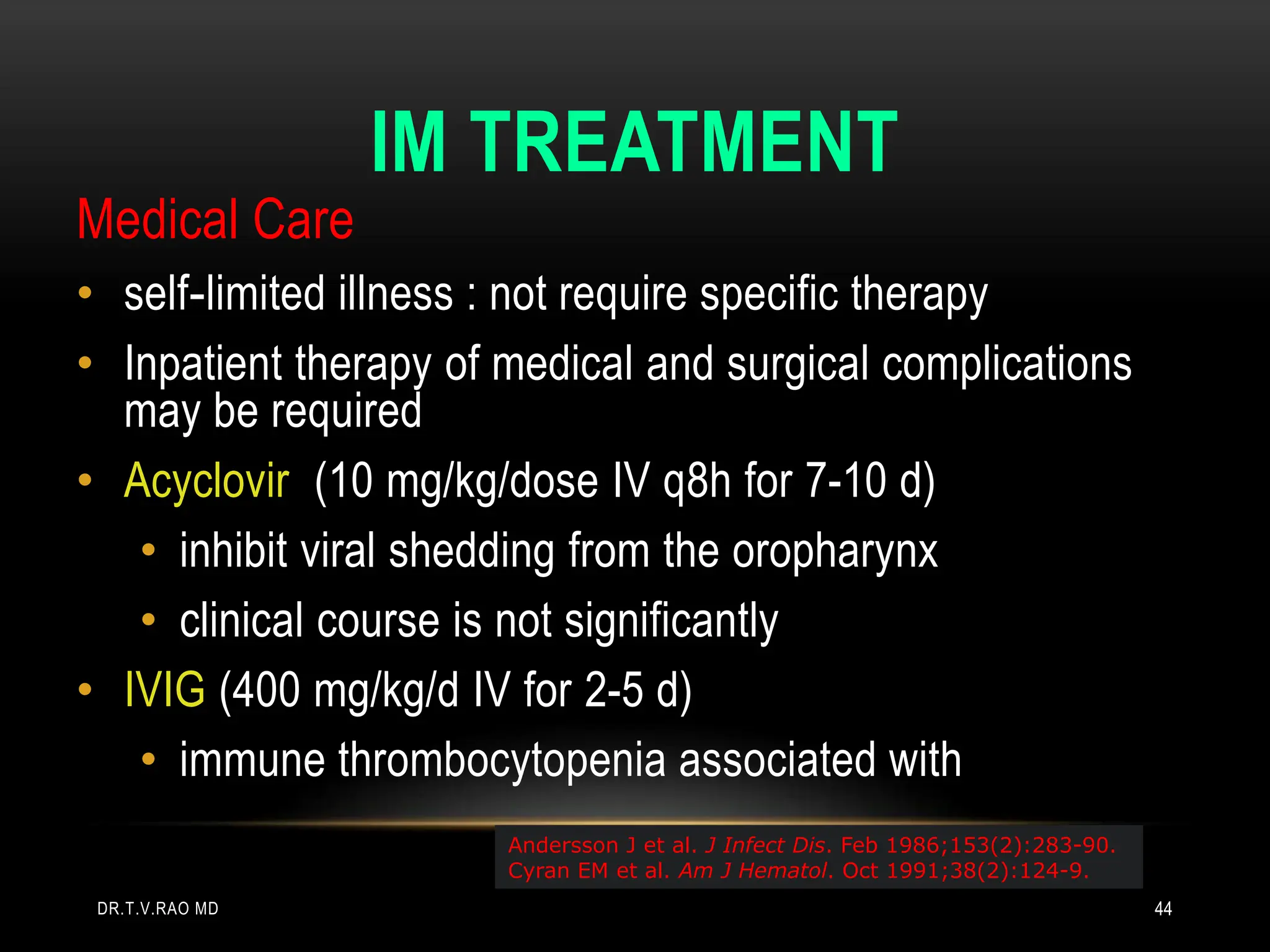 IM TREATMENT
Medical Care
• self-limited illness : not require specific therapy
• Inpatient therapy of medical and surgical complications
may be required
• Acyclovir (10 mg/kg/dose IV q8h for 7-10 d)
• inhibit viral shedding from the oropharynx
• clinical course is not significantly
• IVIG (400 mg/kg/d IV for 2-5 d)
• immune thrombocytopenia associated with
Andersson J et al. J Infect Dis. Feb 1986;153(2):283-90.
Cyran EM et al. Am J Hematol. Oct 1991;38(2):124-9.
DR.T.V.RAO MD 44
