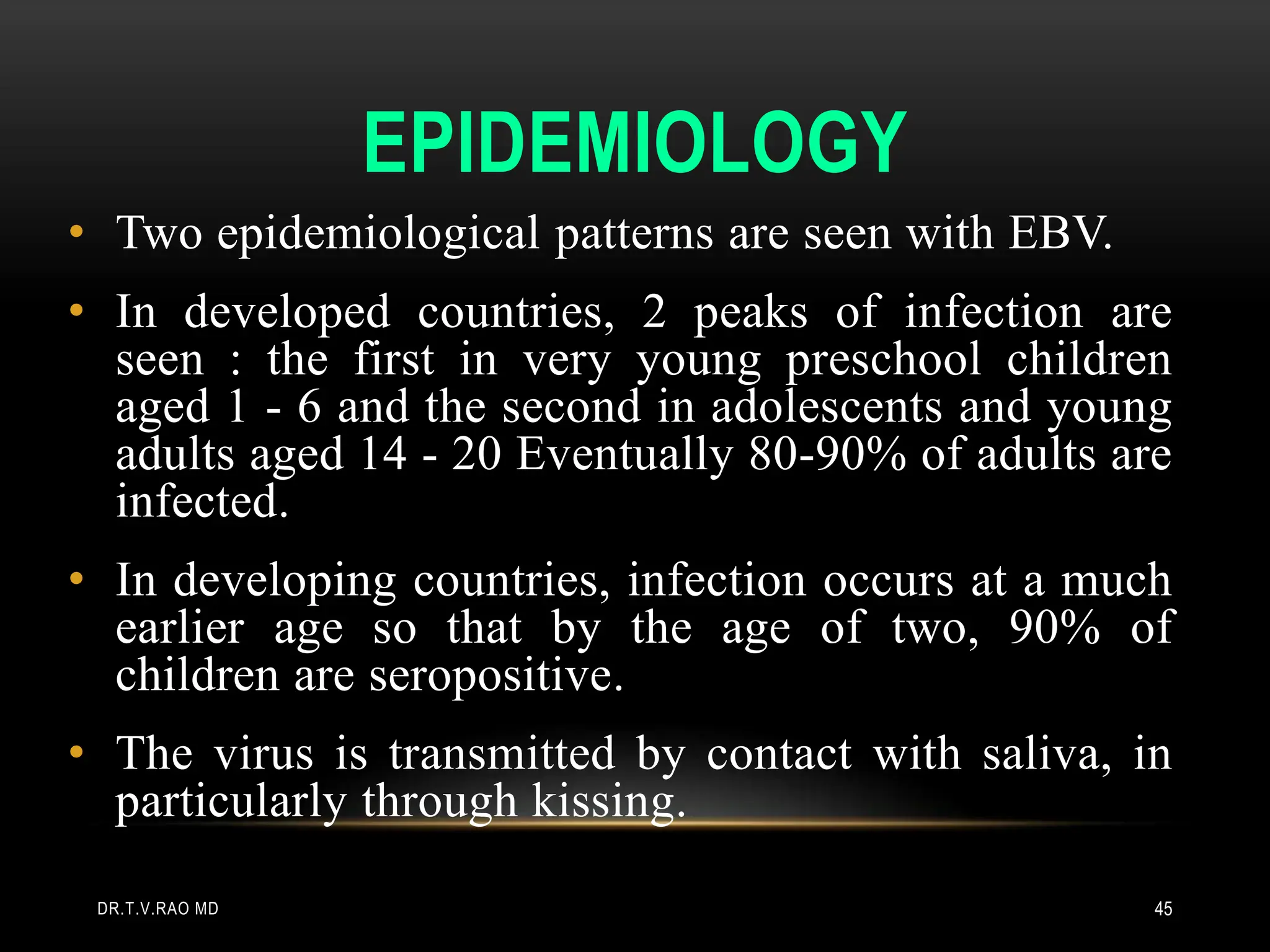 EPIDEMIOLOGY
• Two epidemiological patterns are seen with EBV.
• In developed countries, 2 peaks of infection are
seen : the first in very young preschool children
aged 1 - 6 and the second in adolescents and young
adults aged 14 - 20 Eventually 80-90% of adults are
infected.
• In developing countries, infection occurs at a much
earlier age so that by the age of two, 90% of
children are seropositive.
• The virus is transmitted by contact with saliva, in
particularly through kissing.
DR.T.V.RAO MD 45