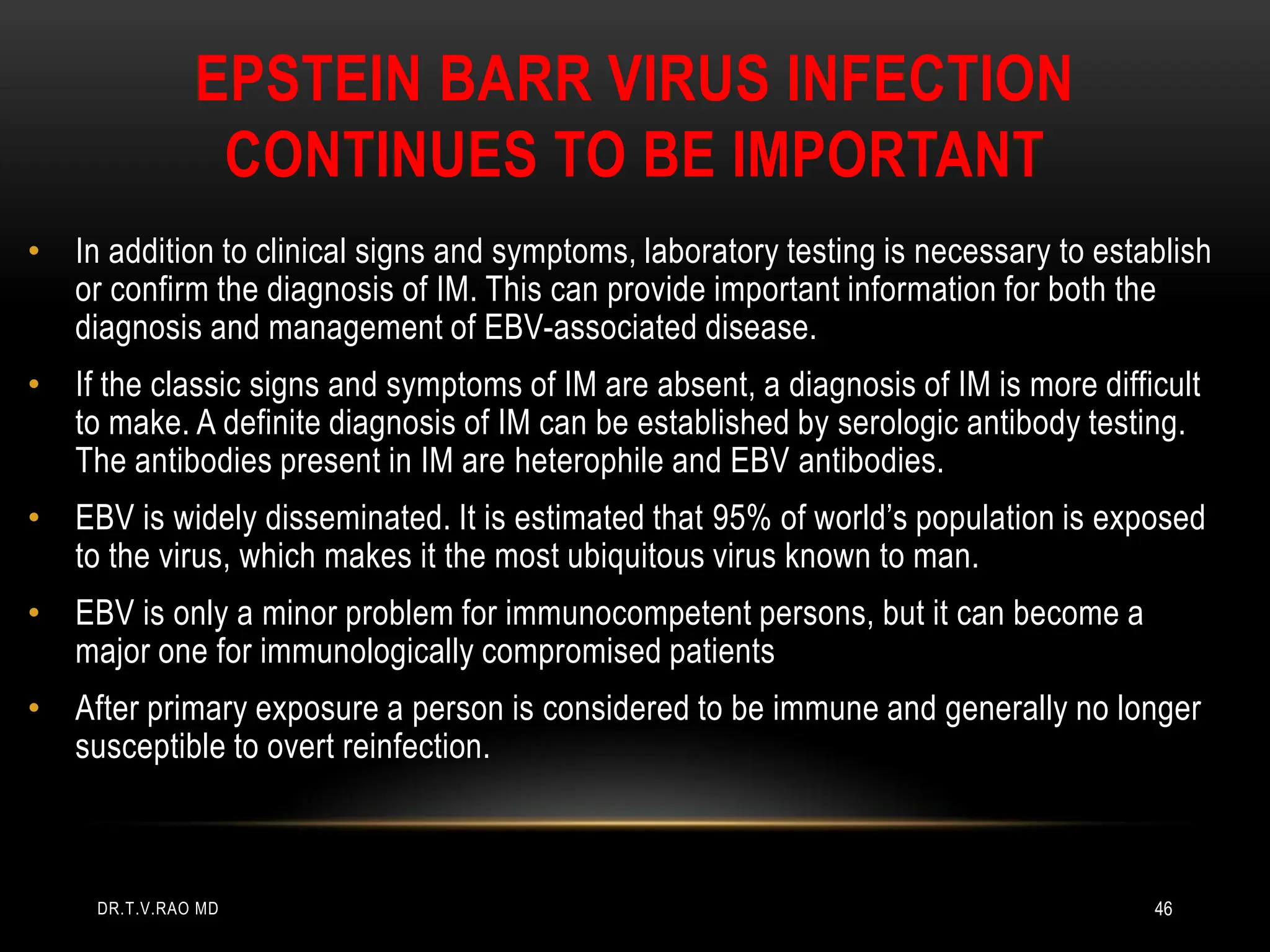 EPSTEIN BARR VIRUS INFECTION
CONTINUES TO BE IMPORTANT
• In addition to clinical signs and symptoms, laboratory testing is necessary to establish
or confirm the diagnosis of IM. This can provide important information for both the
diagnosis and management of EBV-associated disease.
• If the classic signs and symptoms of IM are absent, a diagnosis of IM is more difficult
to make. A definite diagnosis of IM can be established by serologic antibody testing.
The antibodies present in IM are heterophile and EBV antibodies.
• EBV is widely disseminated. It is estimated that 95% of world’s population is exposed
to the virus, which makes it the most ubiquitous virus known to man.
• EBV is only a minor problem for immunocompetent persons, but it can become a
major one for immunologically compromised patients
• After primary exposure a person is considered to be immune and generally no longer
susceptible to overt reinfection.
DR.T.V.RAO MD 46