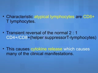 • Characteristic atypical lymphocytes are CD8+
T lymphocytes.
• Transient reversal of the normal 2 : 1
CD4+/CD8+(helper:suppressorT-lymphocytes)
• This causes cytokine release which causes
many of the clinical manifestations.
 