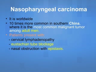 Nasopharyngeal carcinoma
• It is worldwide
• 10 times more common in southern China,
where it is the most common malignant tumor
among adult men.
• Patients present with:
- cervical lymphadenopathy
- eustachian tube blockage
- nasal obstruction with epistaxis.
 