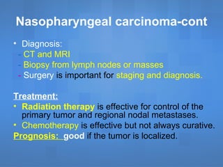 Nasopharyngeal carcinoma-cont
• Diagnosis:
- CT and MRI
- Biopsy from lymph nodes or masses
- Surgery is important for staging and diagnosis.
Treatment:
• Radiation therapy is effective for control of the
primary tumor and regional nodal metastases.
• Chemotherapy is effective but not always curative.
Prognosis: good if the tumor is localized.
 
