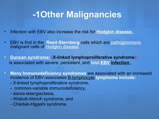 1Other Malignancies-
• Infection with EBV also increase the risk for Hodgkin disease.
• EBV is find in the Reed-Sternberg cells which are pathognomonic
malignant cells of Hodgkin disease.
• Duncan syndrome: (X-linked lymphoproliferative syndrome):
is associated with severe, persistent, and fatal EBV infection .
• Many Immunodeficiency syndromes are associated with an increased
incidence of EBV-associated B-lymphocyte lymphoma include:
- X-linked lymphoproliferative syndrome,
- common-variable immunodeficiency,
- ataxia-telangiectasia,
- Wiskott-Aldrich syndrome, and
- Chédiak-Higashi syndrome.
 