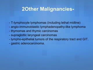 - T-lymphocyte lymphomas (including lethal midline)
- angio-immunoblastic lymphadenopathy-like lymphoma
- thymomas and thymic carcinomas
- supraglottic laryngeal carcinomas
- lympho-epithelial tumors of the respiratory tract and GIT.
- gastric adenocarcinoma.
2Other Malignancies-
 