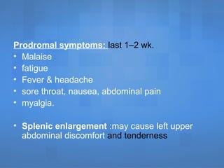 Prodromal symptoms: last 1–2 wk.
• Malaise
• fatigue
• Fever & headache
• sore throat, nausea, abdominal pain
• myalgia.
• Splenic enlargement :may cause left upper
abdominal discomfort and tenderness
 