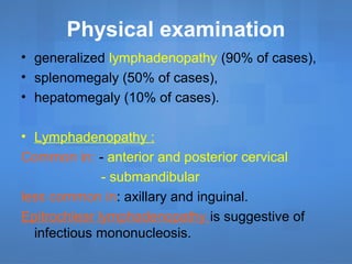 Physical examination
• generalized lymphadenopathy (90% of cases),
• splenomegaly (50% of cases),
• hepatomegaly (10% of cases).
• Lymphadenopathy :
Common in: - anterior and posterior cervical
- submandibular
less common in: axillary and inguinal.
Epitrochlear lymphadenopathy is suggestive of
infectious mononucleosis.
 