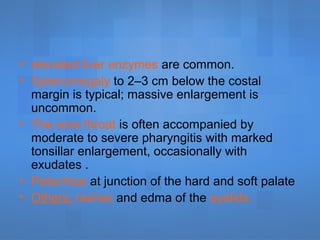• elevated liver enzymes are common.
• Splenomegaly to 2–3 cm below the costal
margin is typical; massive enlargement is
uncommon.
• The sore throat is often accompanied by
moderate to severe pharyngitis with marked
tonsillar enlargement, occasionally with
exudates .
• Petechiae at junction of the hard and soft palate
• Others: rashes and edma of the eyelids .
 