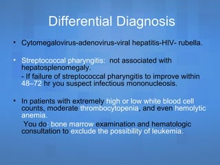 Differential Diagnosis
• Cytomegalovirus-adenovirus-viral hepatitis-HIV- rubella.
• Streptococcal pharyngitis: not associated with
hepatosplenomegaly.
- If failure of streptococcal pharyngitis to improve within
48–72 hr you suspect infectious mononucleosis.
• In patients with extremely high or low white blood cell
counts, moderate thrombocytopenia, and even hemolytic
anemia.
You do: bone marrow examination and hematologic
consultation to exclude the possibility of leukemia.
 