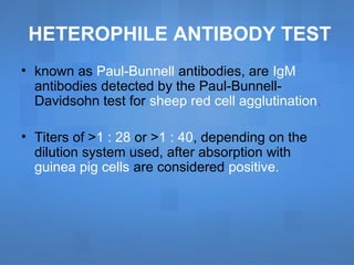 HETEROPHILE ANTIBODY TEST
• known as Paul-Bunnell antibodies, are IgM
antibodies detected by the Paul-Bunnell-
Davidsohn test for sheep red cell agglutination.
• Titers of >1 : 28 or >1 : 40, depending on the
dilution system used, after absorption with
guinea pig cells are considered positive.
 