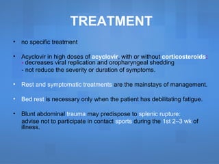TREATMENT
• no specific treatment
• Acyclovir in high doses of acyclovir, with or without corticosteroids:
- decreases viral replication and oropharyngeal shedding
- not reduce the severity or duration of symptoms.
• Rest and symptomatic treatments are the mainstays of management.
• Bed rest is necessary only when the patient has debilitating fatigue.
• Blunt abdominal trauma may predispose to splenic rupture:
advise not to participate in contact sports during the 1st 2–3 wk of
illness.
 