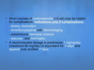• Short courses of corticosteroids (<2 wk) may be helpful
for complications. Indications only if complications:
- airway obstruction
- thrombocytopenia with hemorrhaging
- autoimmune hemolytic anemia
- seizures, and meningitis.
• A recommended dosage is prednisone 1 mg/kg/day
(maximum 60 mg/day) or equivalent for 7 days and
tapered over another 7 days.
 