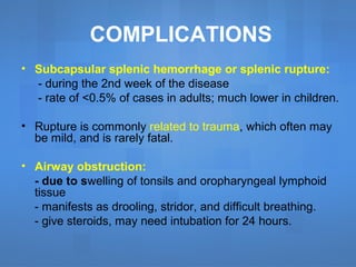 COMPLICATIONS
• Subcapsular splenic hemorrhage or splenic rupture:
- during the 2nd week of the disease
- rate of <0.5% of cases in adults; much lower in children.
• Rupture is commonly related to trauma, which often may
be mild, and is rarely fatal.
• Airway obstruction:
- due to swelling of tonsils and oropharyngeal lymphoid
tissue
- manifests as drooling, stridor, and difficult breathing.
- give steroids, may need intubation for 24 hours.
 
