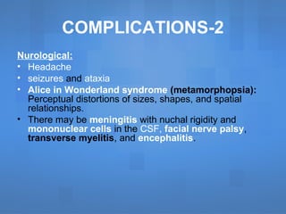 COMPLICATIONS-2
Nurological:
• Headache
• seizures and ataxia
• Alice in Wonderland syndrome (metamorphopsia):
Perceptual distortions of sizes, shapes, and spatial
relationships.
• There may be meningitis with nuchal rigidity and
mononuclear cells in the CSF, facial nerve palsy,
transverse myelitis, and encephalitis.
 