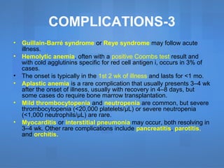 • Guillain-Barré syndrome or Reye syndrome may follow acute
illness.
• Hemolytic anemia, often with a positive Coombs test result and
with cold agglutinins specific for red cell antigen i, occurs in 3% of
cases.
• The onset is typically in the 1st 2 wk of illness and lasts for <1 mo.
• Aplastic anemia is a rare complication that usually presents 3–4 wk
after the onset of illness, usually with recovery in 4–8 days, but
some cases do require bone marrow transplantation.
• Mild thrombocytopenia and neutropenia are common, but severe
thrombocytopenia (<20,000 platelets/μL) or severe neutropenia
(<1,000 neutrophils/μL) are rare.
• Myocarditis or interstitial pneumonia may occur, both resolving in
3–4 wk. Other rare complications include pancreatitis, parotitis,
and orchitis.
COMPLICATIONS-3
 