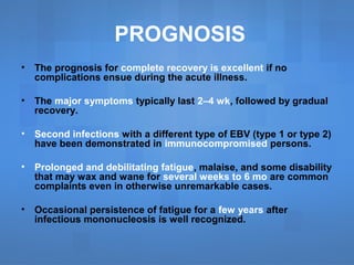 PROGNOSIS
• The prognosis for complete recovery is excellent if no
complications ensue during the acute illness.
• The major symptoms typically last 2–4 wk, followed by gradual
recovery.
• Second infections with a different type of EBV (type 1 or type 2)
have been demonstrated in immunocompromised persons.
• Prolonged and debilitating fatigue, malaise, and some disability
that may wax and wane for several weeks to 6 mo are common
complaints even in otherwise unremarkable cases.
• Occasional persistence of fatigue for a few years after
infectious mononucleosis is well recognized.
 