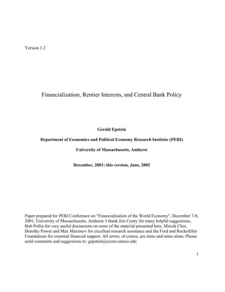 1
Version 1.2
Financialization, Rentier Interests, and Central Bank Policy
Gerald Epstein
Department of Economics and Political Economy Research Institute (PERI)
University of Massachusetts, Amherst
December, 2001; this version, June, 2002
Paper prepared for PERI Conference on "Financialization of the World Economy", December 7-8,
2001, University of Massachusetts, Amherst. I thank Jim Crotty for many helpful suggestions,
Bob Pollin for very useful discussions on some of the material presented here, Minsik Choi,
Dorothy Power and Max Maximov for excellent research assistance and the Ford and Rockefeller
Foundations for essential financial support. All errors, of course, are mine and mine alone. Please
send comments and suggestions to: gepstein@econs.umass.edu
 