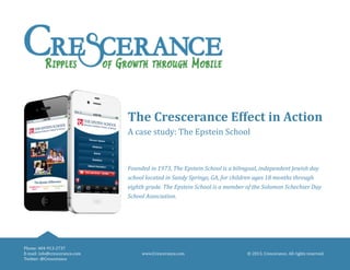 © 2013, Crescerance. All rights reserved.www.Crescerance.com
Phone: 404-913-2737
E-mail: info@crescerance.com
Twitter: @Crescerance
The Crescerance Effect in Action
A case study: The Epstein School
Founded in 1973, The Epstein School is a bilingual, independent Jewish day
school located in Sandy Springs, GA, for children ages 18 months through
eighth grade. The Epstein School is a member of the Solomon Schechter Day
School Association.
 