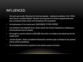 INFLUENCES: 
• His work was mostly influenced by the Avant-gardes – leading to problems in the 1930’s 
when Soviet “socialist Realism” became more popular and Vertov’s experimental work 
was considered artistic elitism and alienating to the population; 
• He emphasizes in his cinema work: MACHINES/ CITIES/ SPEED 
• Like Kuleshov had originally done, Vertov places the utmost importance on editing as a 
constructionist’s tool of creation 
• He sought to use the camera to DECODE that which is invisible to the naked eye for the 
visible world 
• Just like Epstein, Vertov considered Hollywood’s narrative style a shackle for the camera 
and its artistic possibilities 
• He considered Sound as important to the dialectic power of cinema 
 