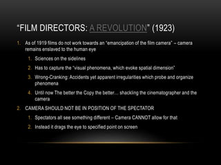 “FILM DIRECTORS: A REVOLUTION” (1923) 
1. As of 1919 films do not work towards an “emancipation of the film camera” – camera 
remains enslaved to the human eye 
1. Sciences on the sidelines 
2. Has to capture the “visual phenomena, which evoke spatial dimension” 
3. Wrong-Cranking: Accidents yet apparent irregularities which probe and organize 
phenomena 
4. Until now The better the Copy the better… shackling the cinematographer and the 
camera 
2. CAMERA SHOULD NOT BE IN POSITION OF THE SPECTATOR 
1. Spectators all see something different – Camera CANNOT allow for that 
2. Instead it drags the eye to specified point on screen 
 