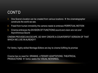 CONT’D 
3. One Scene’s location can be created from various locations  the cinematographer 
constructs the world we see. 
4. Freed from human immobility the camera needs to embrace PERPETUAL MOTION 
5. Cinema embraces the DIVISION OF FUNCTIONS sound and vision are not one! 
Asynchronous Sound 
CINEMA PROVIDES AN ESCAPE, SO WHY CREATE A COUNTERFEIT VERSION OF THAT 
WHICH WE LIVE IN ALREADY? 
For Vertov, highly skilled Montage-Editors are key to cinema fulfilling its promise 
Cinema has no need for: DRAMAS, LITERARY ADAPTATIONS, THEATRICAL 
PRODUCTIONS  Vertov seeks the VISUAL NEWSREEL 
 