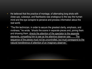 • He believed that the practice of montage, of alternating long shots with 
close-ups, cutaways, and flashbacks was analogous to the way the human 
mind and the eye conspire to perceive and process information about the 
real world. 
• “The film technician, in order to secure the greatest clarity, emphasis, and 
vividness,” he wrote, “shoots the scene in separate pieces and, joining them 
and showing them, directs the attention of the spectator to the separate 
elements, compelling him to see as the attentive observer saw. . . . The 
sequence of the pieces must not be uncontrolled, but must correspond to the 
natural transference of attention of an imaginary observer.” 
 
