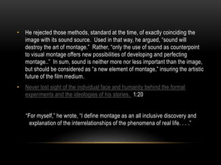 • He rejected those methods, standard at the time, of exactly coinciding the 
image with its sound source. Used in that way, he argued, “sound will 
destroy the art of montage.” Rather, “only the use of sound as counterpoint 
to visual montage offers new possibilities of developing and perfecting 
montage..” In sum, sound is neither more nor less important than the image, 
but should be considered as “a new element of montage,” insuring the artistic 
future of the film medium. 
• Never lost sight of the individual face and humanity behind the formal 
experiments and the ideologies of his stories. 1:20 
“For myself,” he wrote, “I define montage as an all inclusive discovery and 
explanation of the interrelationships of the phenomena of real life. . . .” 
 