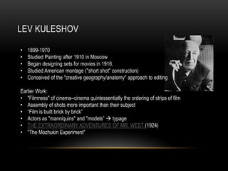 LEV KULESHOV 
• 1899-1970 
• Studied Painting after 1910 in Moscow 
• Began designing sets for movies in 1916. 
• Studied American montage ("short shot" construction) 
• Conceived of the "creative geography/anatomy" approach to editing 
Earlier Work: 
• "Filmness" of cinema--cinema quintessentially the ordering of strips of film 
• Assembly of shots more important than their subject 
• “Film is built brick by brick” 
• Actors as "manniquins" and "models”  typage 
• THE EXTRAORDINARY ADVENTURES OF MR. WEST (1924) 
• "The Mozhukin Experiment" 
 