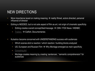 NEW DIRECTIONS 
• More importance laced on making meaning  reality filmed, actors directed, personal 
influence of director 
• Editing is NEEDED, but is not sole aspect of film as art, not origin of cinematic specificity 
• Editing creates overall concept/feel/message  CNN / FOX News / MSNBC 
• Trailers  Catfish, Documentaries 
• Kulsehov became concerned with UNDERSTANDING success with audiences 
• Which scenes elicit a reaction / which reaction / building blocks analyzed 
• US, European and Russian Film  Why Montage emerged as main specificity 
• Consoling Art 
• Montage creates meaning by creating ‘sentences’, “semantic comprehension” for 
audiences 
 